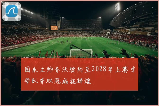 国米主帅齐沃续约至2028年上赛季带队夺双冠成就辉煌