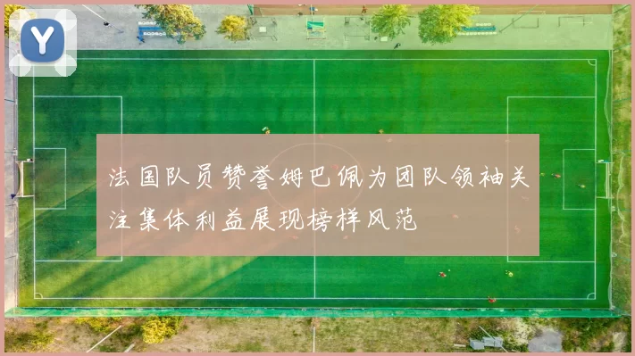 法国队员赞誉姆巴佩为团队领袖关注集体利益展现榜样风范