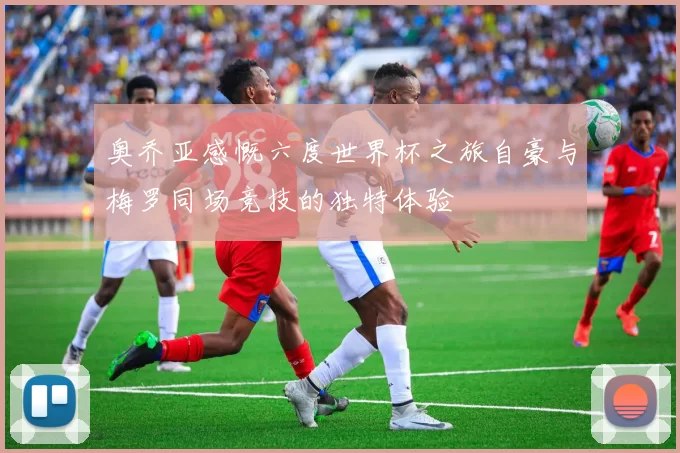 奥乔亚感慨六度世界杯之旅自豪与梅罗同场竞技的独特体验