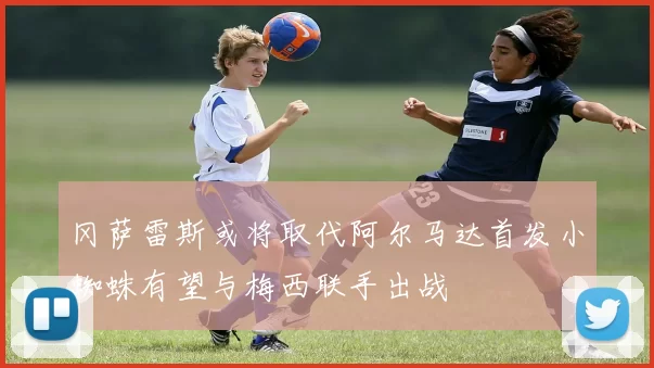 冈萨雷斯或将取代阿尔马达首发小蜘蛛有望与梅西联手出战