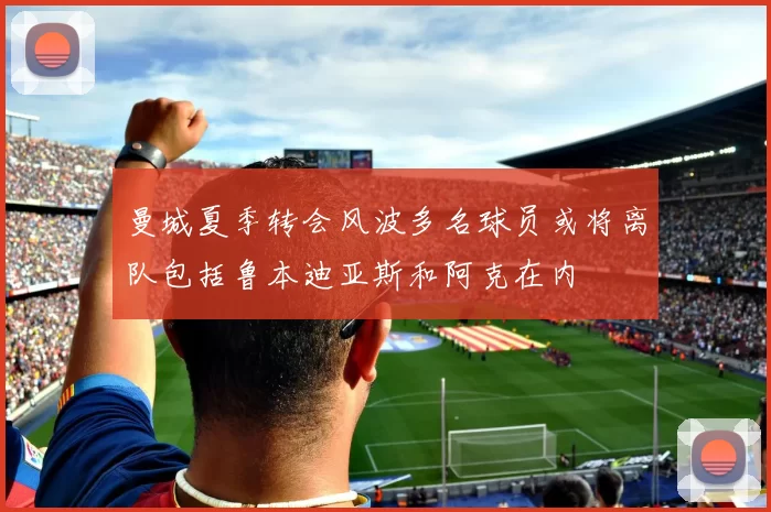 曼城夏季转会风波多名球员或将离队包括鲁本迪亚斯和阿克在内