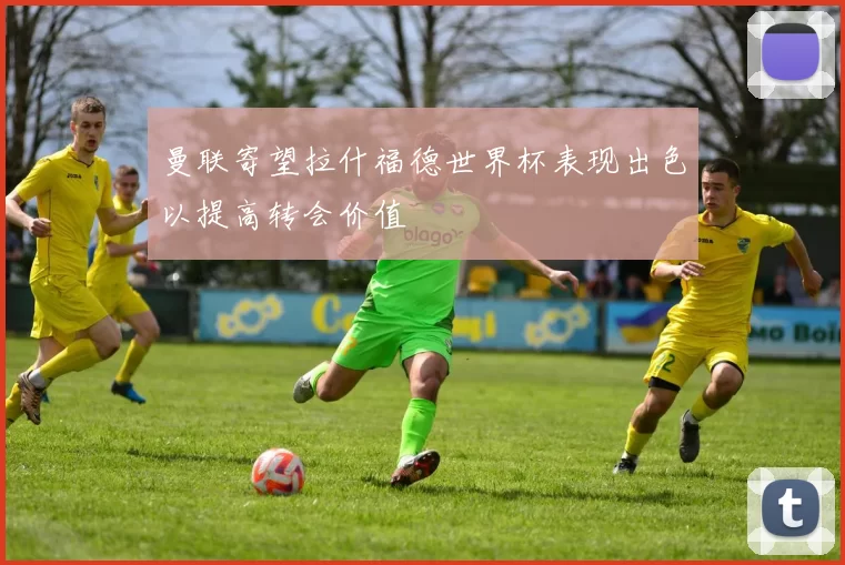 曼联寄望拉什福德世界杯表现出色以提高转会价值