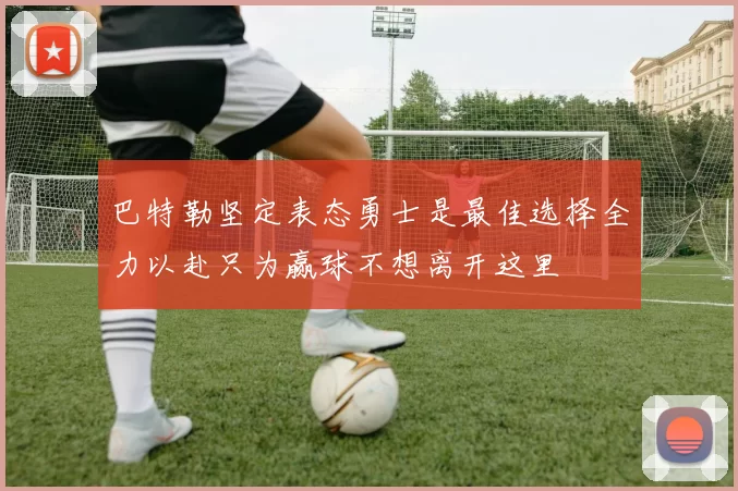 巴特勒坚定表态勇士是最佳选择全力以赴只为赢球不想离开这里